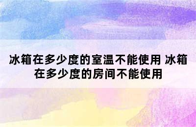 冰箱在多少度的室温不能使用 冰箱在多少度的房间不能使用